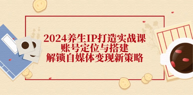 （12259期）2024养生IP打造实战课：账号定位与搭建，解锁自媒体变现新策略-孔明聊项目