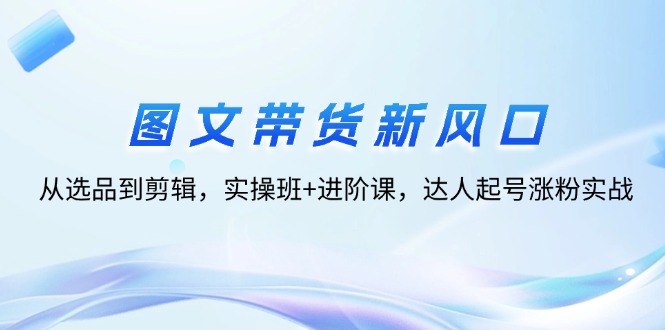 （12306期）图文带货新风口：从选品到剪辑，实操班+进阶课，达人起号涨粉实战-孔明聊项目