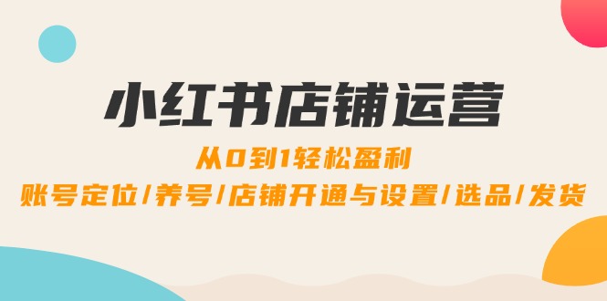 小红书店铺运营：0到1轻松盈利，账号定位/养号/店铺开通与设置/选品/发货-孔明聊项目