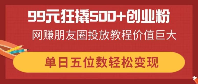 99元狂撬500+创业粉,网赚朋友圈投放教程价值巨大,单日五位数轻松变现-孔明聊项目