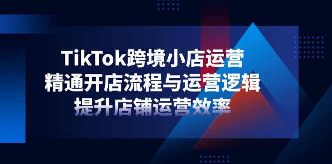 TikTok跨境小店运营,精通开店流程与运营逻辑,提升店铺运营效率-孔明聊项目
