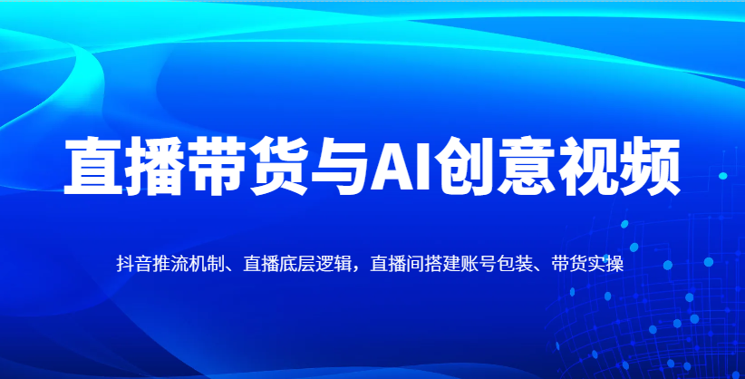 直播带货与AI创意视频,抖音推流机制、直播底层逻辑,直播间搭建账号包装、带货实操-孔明聊项目