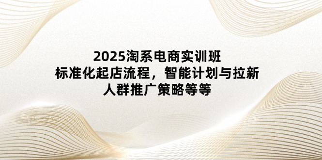 2025淘系电商实训班:标准化起店流程,智能计划与拉新,人群推广策略等等-孔明聊项目