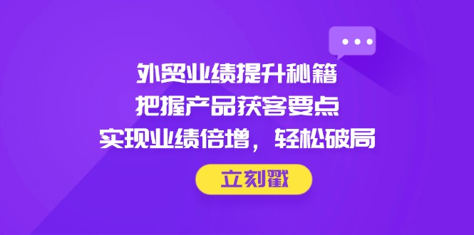 外贸业绩提升秘籍，把握产品获客要点，实现业绩倍增，轻松破局-孔明聊项目