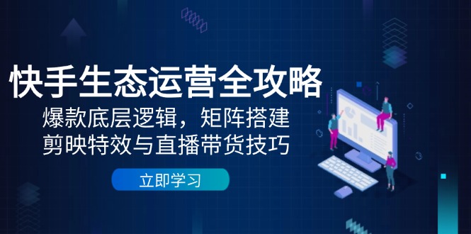 快手生态运营全攻略：爆款底层逻辑，矩阵搭建，剪映特效与直播带货技巧-孔明聊项目