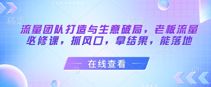 流量团队打造与生意破局,老板流量必修课,抓风口,拿结果,能落地-孔明聊项目
