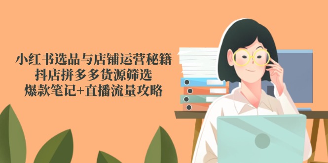 小红书选品与店铺运营秘籍,抖店拼多多货源筛选,爆款笔记+直播流量攻略-孔明聊项目
