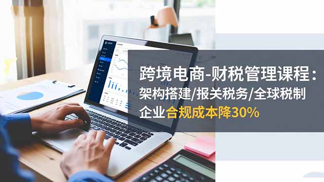 跨境电商-财税管理课程：架构搭建/报关税务/全球税制，企业合规成本降30%-孔明聊项目