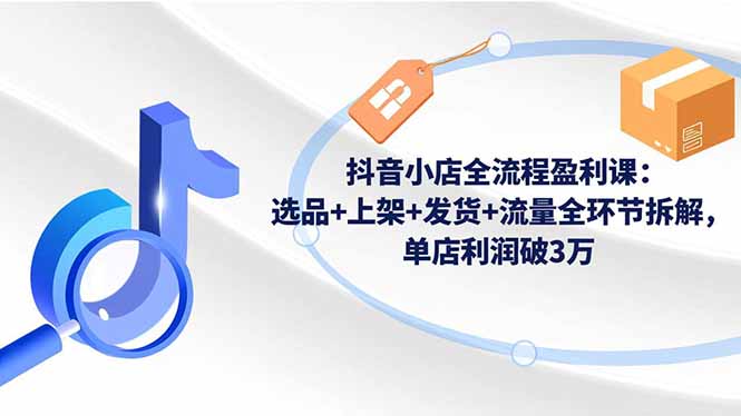 抖音小店全流程盈利课:选品+上架+发货+流量全环节拆解,单店利润破3万-孔明聊项目