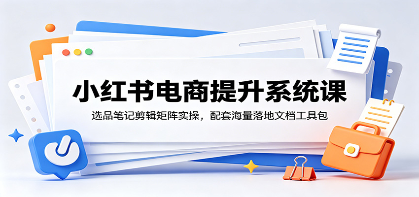 小红书电商提升系统课：选品笔记剪辑矩阵实操，配套海量落地文档工具包-孔明聊项目